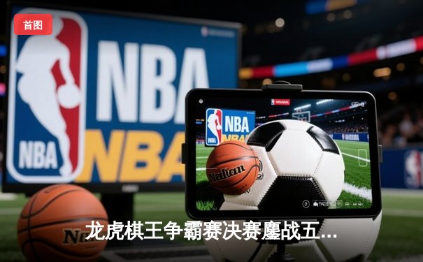 龙虎棋王争霸赛决赛鏖战五局 李明险胜张伟加冕年度总冠军