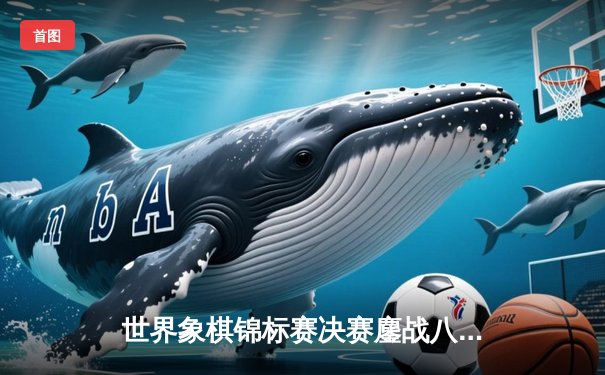 世界象棋锦标赛决赛鏖战八小时 王天一史诗级逆转卫冕冠军