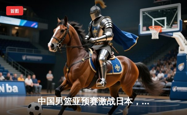 中国男篮亚预赛激战日本，胡金秋独砍23分难挽败局