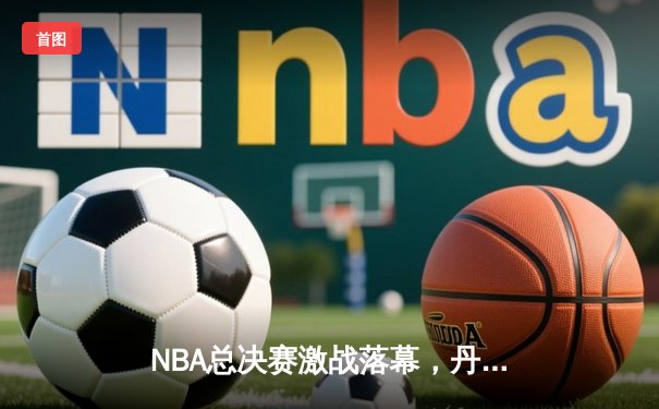 NBA总决赛激战落幕，丹佛掘金队史首冠诞生