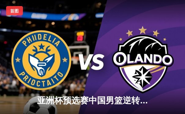 亚洲杯预选赛中国男篮逆转韩国队，周琦关键三分锁定胜局