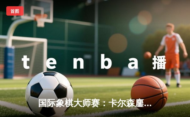 国际象棋大师赛：卡尔森鏖战80回合力挫卡鲁阿纳，上演经典龙虎对决