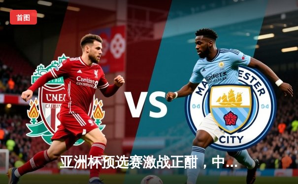 亚洲杯预选赛激战正酣，中国队主场力克强敌日本队