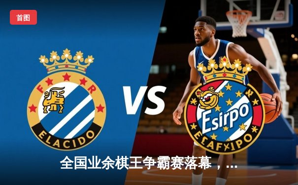 全国业余棋王争霸赛落幕，李明鏖战五局险胜张伟夺冠