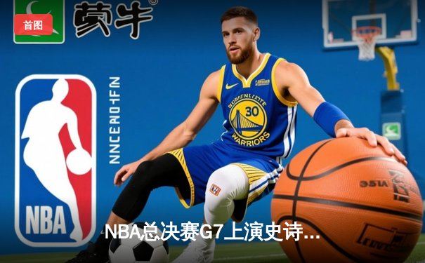 NBA总决赛G7上演史诗逆转，詹姆斯率队加时险胜夺冠