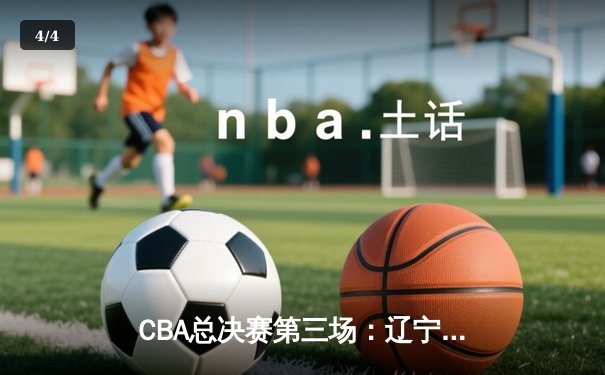 CBA总决赛第三场：辽宁本钢加时险胜浙江广厦，总比分2-1领先 - 4