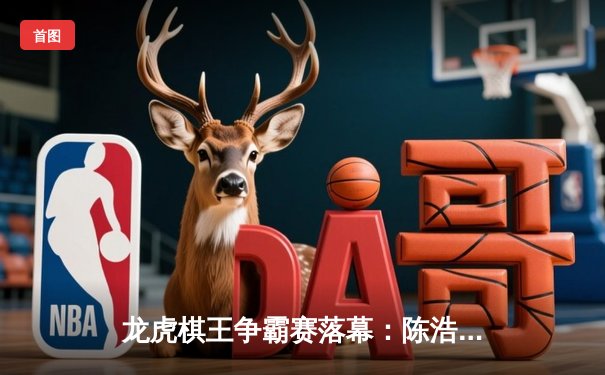 龙虎棋王争霸赛落幕：陈浩逆转夺冠创历史纪录，赛事总奖金突破500万