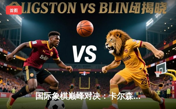 国际象棋巅峰对决：卡尔森逆转击败丁立人夺冠