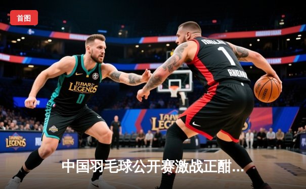 中国羽毛球公开赛激战正酣，陈雨菲逆转戴资颖挺进四强