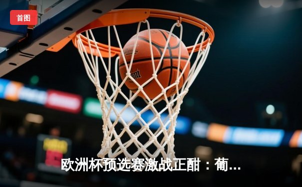 欧洲杯预选赛激战正酣：葡萄牙三球完胜，C罗再创里程碑