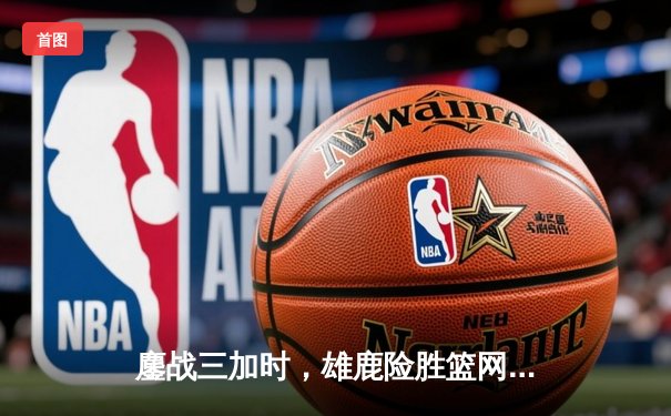 鏖战三加时，雄鹿险胜篮网，字母哥狂砍44分22篮板创赛季新高